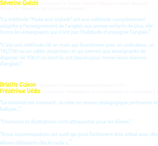 Séverine Guéchi ( Secrétaire de Comité Exécutif "Réseau Ambition Réussite" rattaché à l'Inspection de l'Education Nationale ) "La méthode "Fluke and Duke®" est une méthode complètement adaptée à l'enseignement de l'anglais aux jeunes enfants de plus, elle forme les enseignants qui n'ont pas l'habitude d'enseigner l'anglais." "C'est une méthode clé en main qui fonctionne avec un ordinateur, un TBI/TNI ou un vidéo-projecteur et qui permet aux enseignants de disposer de TOUT ce dont ils ont besoin pour mener leurs séances d'anglais." Brigitte Cojean ( Conseillère Pédagogique Départementale LVE )
Frédérique Védie ( Conseillère Pédagogique de Circonscription de Saint-Denis 2 ) "Le matériel est innovant...la mise en œuvre pédagogique pertinente et ludique..." "Chansons et illustrations sont attrayantes pour les élèves." "Nous recommandons cet outil qui peut facilement être utilisé avec des élèves débutants dès le cycle 2."
