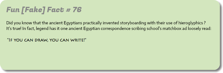 
Fun [Fake] Fact # 76
 Did you know that the ancient Egyptians practically invented storyboarding with their use of hieroglyphics ?  It's true! In fact, legend has it one ancient Egyptian correspondence scribing school's matchbox ad loosely read:    "If you can draw, you can write!"  